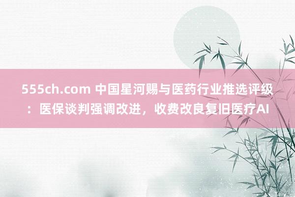 555ch.com 中国星河赐与医药行业推选评级：医保谈判强调改进，收费改良复旧医疗AI