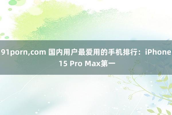 91porn，com 国内用户最爱用的手机排行：iPhone 15 Pro Max第一