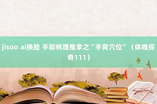 jisoo ai换脸 手部病理推拿之“手背穴位”（体魄探奇111）