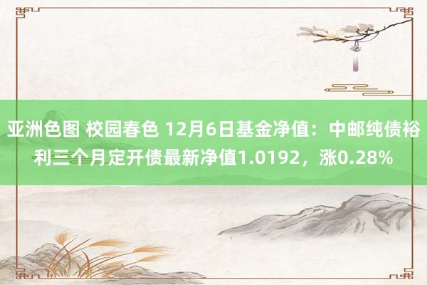 亚洲色图 校园春色 12月6日基金净值：中邮纯债裕利三个月定开债最新净值1.0192，涨0.28%