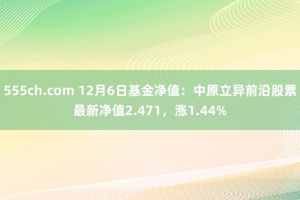 555ch.com 12月6日基金净值：中原立异前沿股票最新净值2.471，涨1.44%