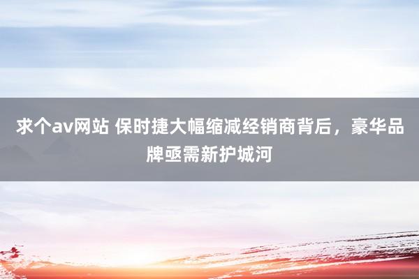 求个av网站 保时捷大幅缩减经销商背后，豪华品牌亟需新护城河
