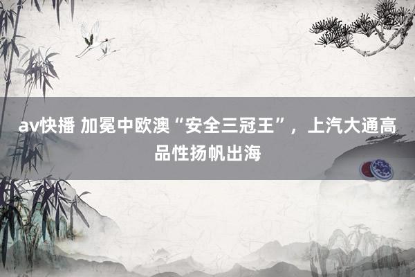 av快播 加冕中欧澳“安全三冠王”，上汽大通高品性扬帆出海