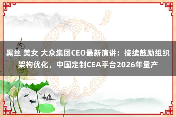黑丝 美女 大众集团CEO最新演讲：接续鼓励组织架构优化，中国定制CEA平台2026年量产