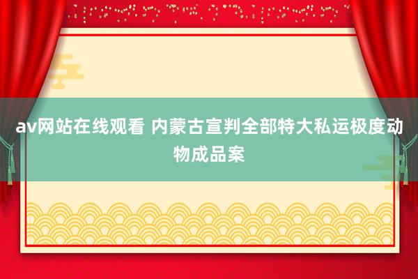 av网站在线观看 内蒙古宣判全部特大私运极度动物成品案