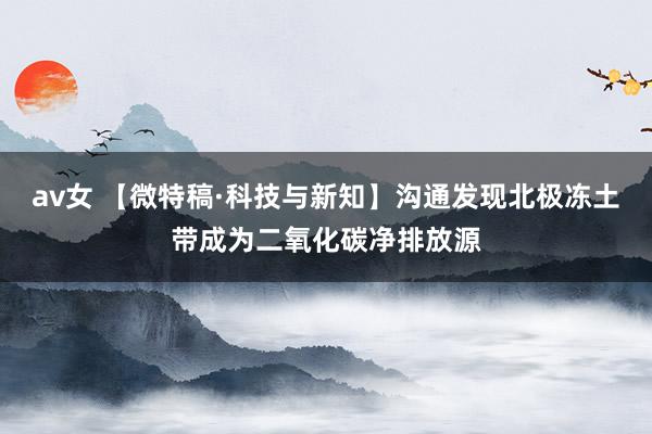 av女 【微特稿·科技与新知】沟通发现北极冻土带成为二氧化碳净排放源