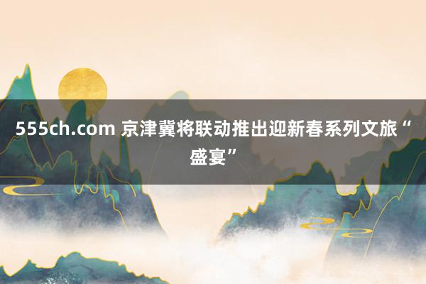 555ch.com 京津冀将联动推出迎新春系列文旅“盛宴”