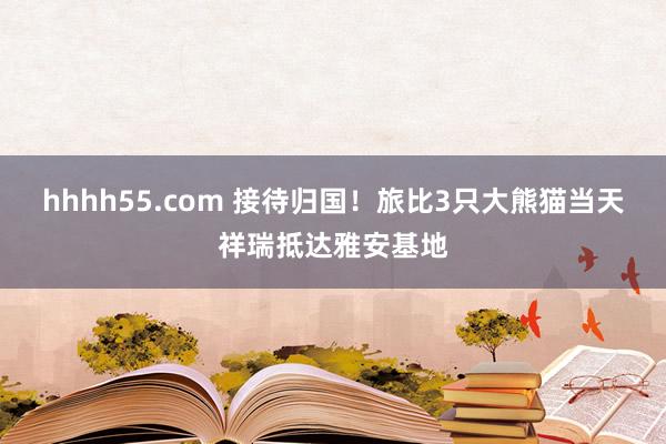 hhhh55.com 接待归国！旅比3只大熊猫当天祥瑞抵达雅安基地
