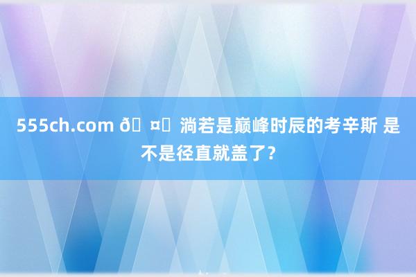 555ch.com 🤔淌若是巅峰时辰的考辛斯 是不是径直就盖了？