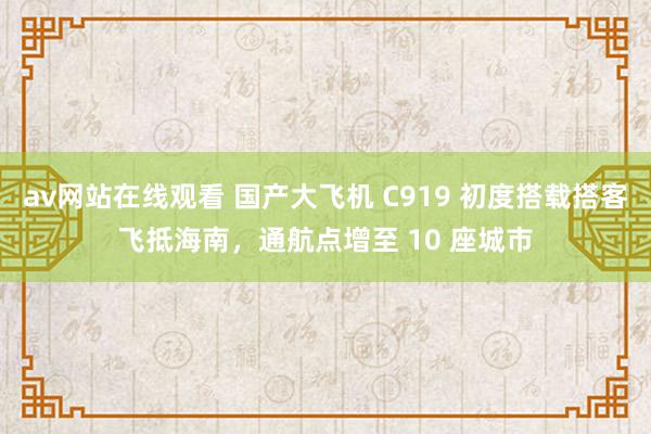 av网站在线观看 国产大飞机 C919 初度搭载搭客飞抵海南，通航点增至 10 座城市
