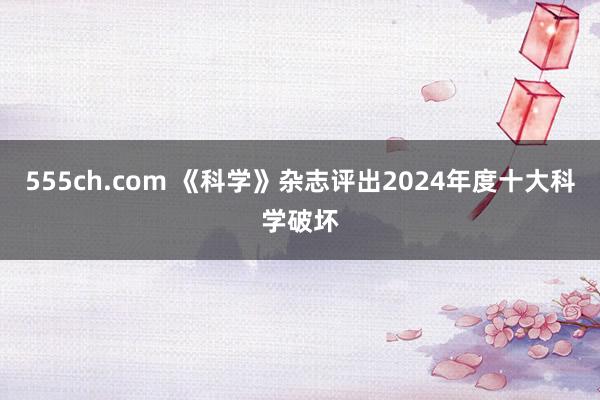 555ch.com 《科学》杂志评出2024年度十大科学破坏
