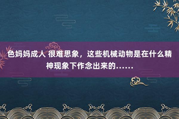 色妈妈成人 很难思象，这些机械动物是在什么精神现象下作念出来的……