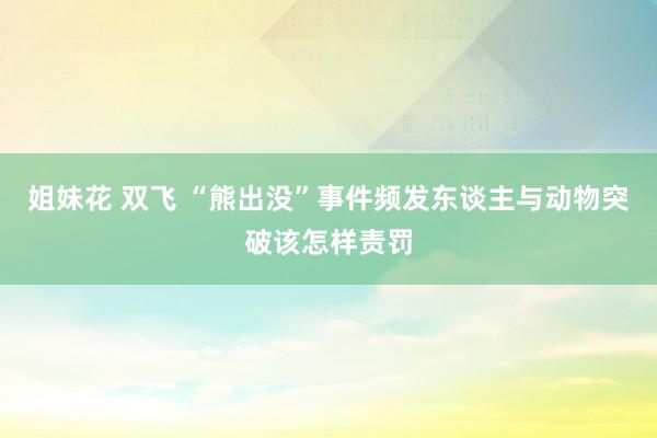 姐妹花 双飞 “熊出没”事件频发东谈主与动物突破该怎样责罚