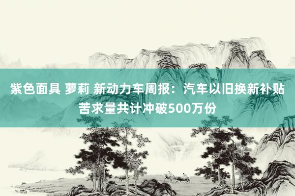 紫色面具 萝莉 新动力车周报：汽车以旧换新补贴苦求量共计冲破500万份