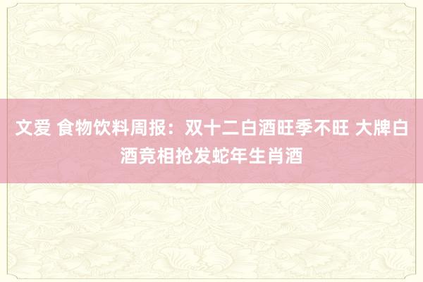 文爱 食物饮料周报：双十二白酒旺季不旺 大牌白酒竞相抢发蛇年生肖酒