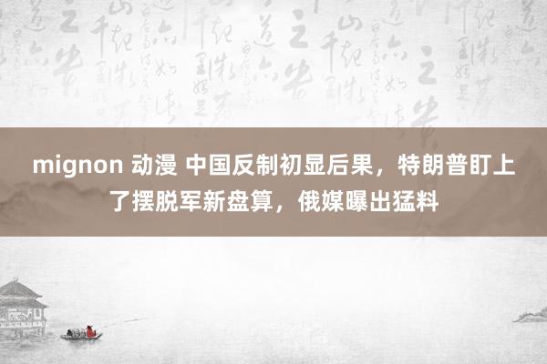 mignon 动漫 中国反制初显后果，特朗普盯上了摆脱军新盘算，俄媒曝出猛料