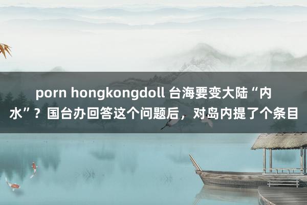 porn hongkongdoll 台海要变大陆“内水”？国台办回答这个问题后，对岛内提了个条目