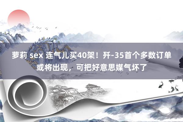 萝莉 sex 连气儿买40架！歼-35首个多数订单或将出现，可把好意思媒气坏了
