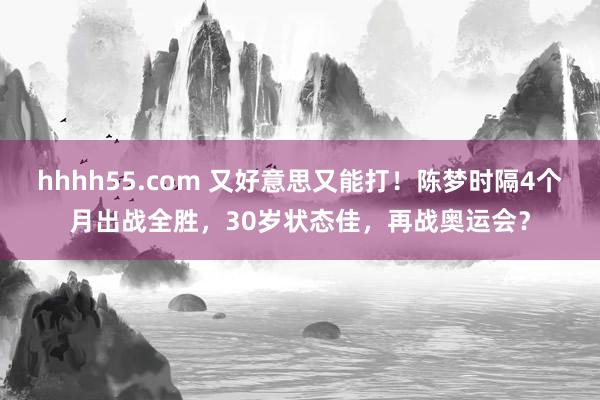 hhhh55.com 又好意思又能打！陈梦时隔4个月出战全胜，30岁状态佳，再战奥运会？