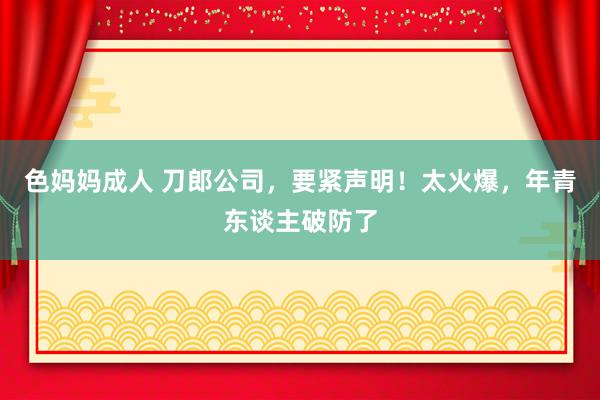色妈妈成人 刀郎公司，要紧声明！太火爆，年青东谈主破防了
