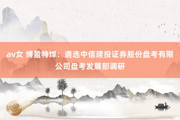 av女 博盈特焊：遴选中信建投证券股份盘考有限公司盘考发展部调研