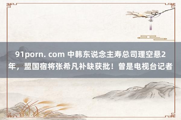 91porn. com 中韩东说念主寿总司理空悬2年，盟国宿将张希凡补缺获批！曾是电视台记者