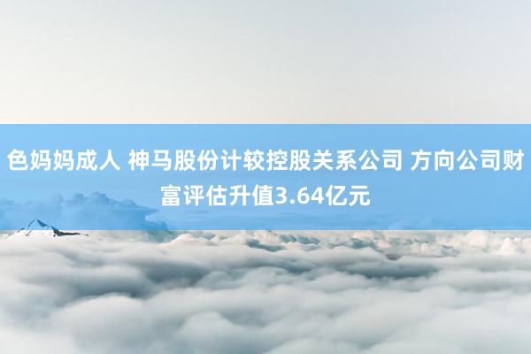 色妈妈成人 神马股份计较控股关系公司 方向公司财富评估升值3.64亿元