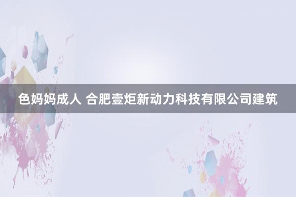 色妈妈成人 合肥壹炬新动力科技有限公司建筑