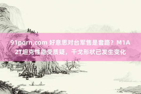 91porn,com 好意思对台军售是套路？M1A2T坦克性能受质疑，干戈形状已发生变化