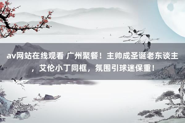 av网站在线观看 广州聚餐！主帅成圣诞老东谈主，艾伦小丁同框，氛围引球迷保重！