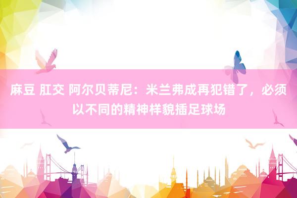 麻豆 肛交 阿尔贝蒂尼：米兰弗成再犯错了，必须以不同的精神样貌插足球场