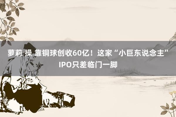 萝莉 操 靠铜球创收60亿！这家“小巨东说念主”IPO只差临门一脚