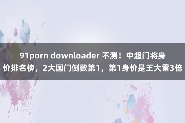 91porn downloader 不测！中超门将身价排名榜，2大国门倒数第1，第1身价是王大雷3倍