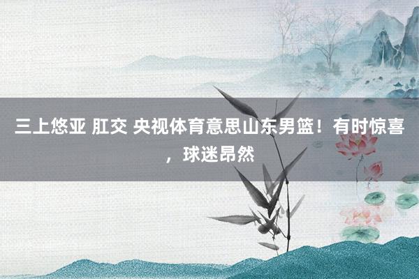 三上悠亚 肛交 央视体育意思山东男篮！有时惊喜，球迷昂然