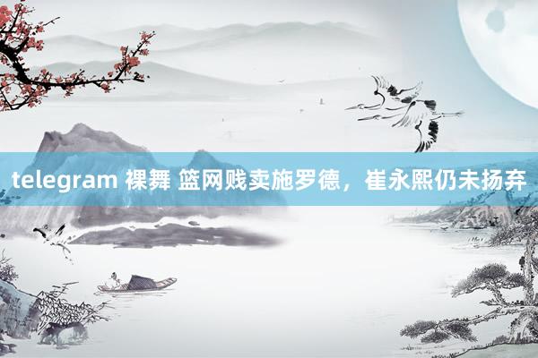 telegram 裸舞 篮网贱卖施罗德，崔永熙仍未扬弃