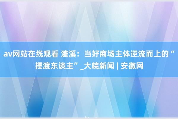 av网站在线观看 濉溪：当好商场主体逆流而上的“摆渡东谈主”_大皖新闻 | 安徽网