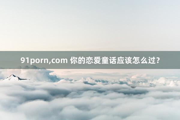 91porn,com 你的恋爱童话应该怎么过？