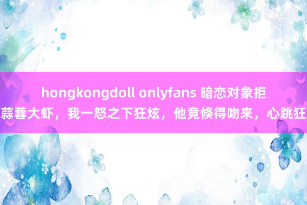 hongkongdoll onlyfans 暗恋对象拒吃蒜蓉大虾，我一怒之下狂炫，他竟倏得吻来，心跳狂乱