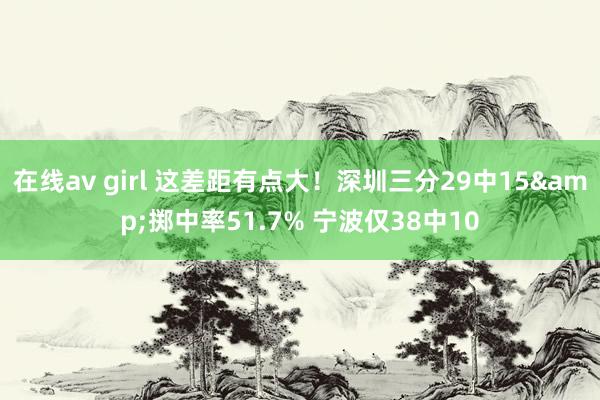 在线av girl 这差距有点大！深圳三分29中15&掷中率51.7% 宁波仅38中10