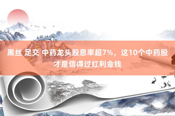 黑丝 足交 中药龙头股息率超7%，这10个中药股才是信得过红利金钱