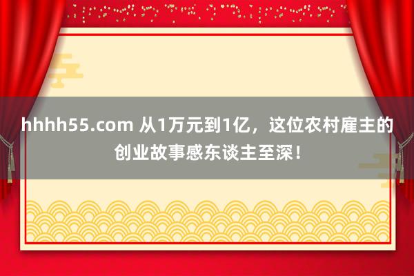 hhhh55.com 从1万元到1亿，这位农村雇主的创业故事感东谈主至深！