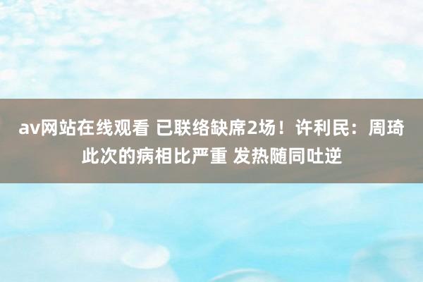 av网站在线观看 已联络缺席2场！许利民：周琦此次的病相比严重 发热随同吐逆