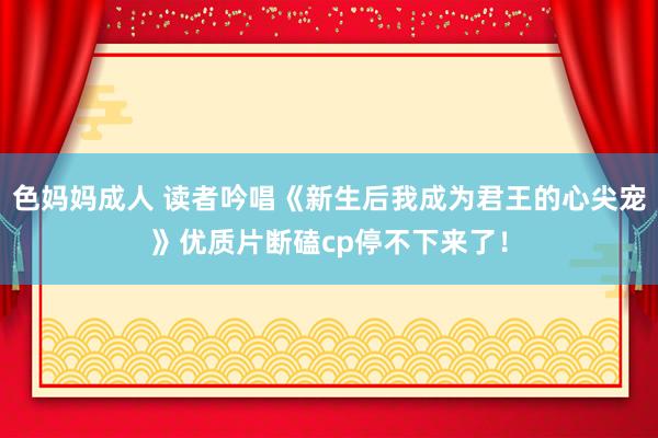 色妈妈成人 读者吟唱《新生后我成为君王的心尖宠》优质片断磕cp停不下来了！