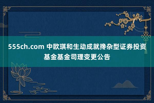 555ch.com 中欧琪和生动成就搀杂型证券投资基金基金司理变更公告