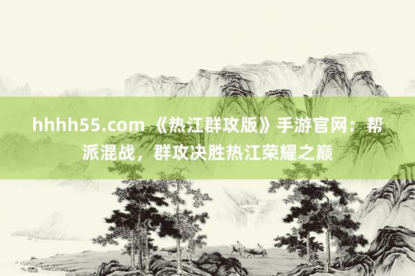 hhhh55.com 《热江群攻版》手游官网：帮派混战，群攻决胜热江荣耀之巅
