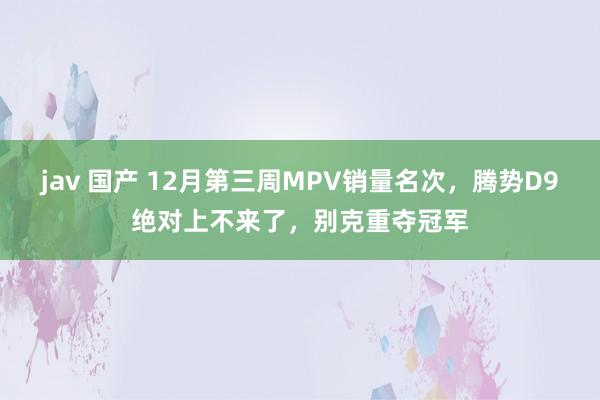 jav 国产 12月第三周MPV销量名次，腾势D9绝对上不来了，别克重夺冠军