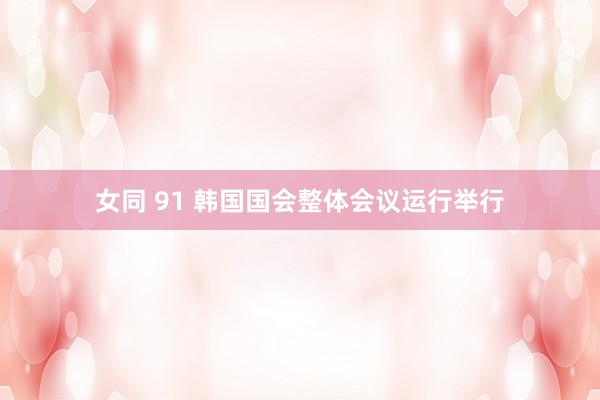 女同 91 韩国国会整体会议运行举行
