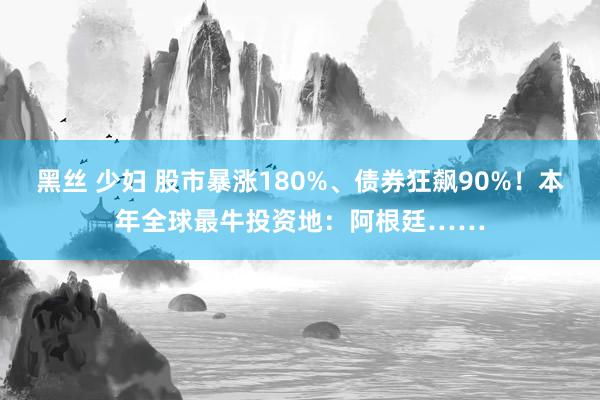 黑丝 少妇 股市暴涨180%、债券狂飙90%！本年全球最牛投资地：阿根廷……