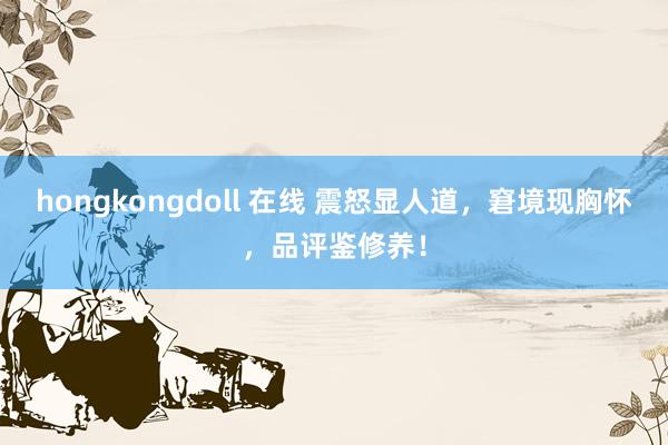hongkongdoll 在线 震怒显人道，窘境现胸怀，品评鉴修养！