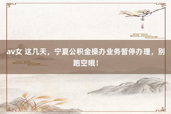 av女 这几天，宁夏公积金操办业务暂停办理，别跑空哦！